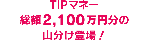 TIPマネー総額2,100万円分の山分け登場！