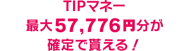 TIPマネー最大57,776円分が確定で貰える！