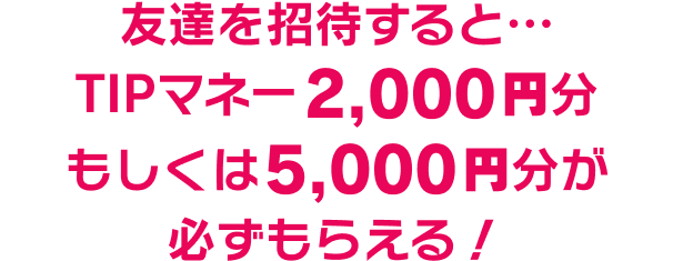 友達を招待すると…TIPマネー2,000円分 もしくは5,000円分が必ずもらえる！